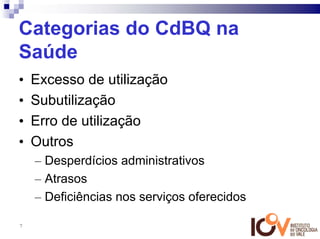 Categorias do CdBQ na
Saúde
•   Excesso de utilização
•   Subutilização
•   Erro de utilização
•   Outros
    – Desperdícios administrativos
    – Atrasos
    – Deficiências nos serviços oferecidos

7
 