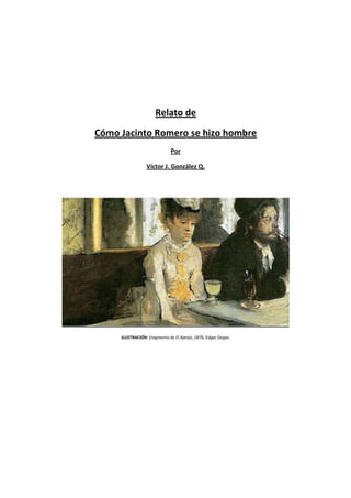 Relato de
Cómo Jacinto Romero se hizo hombre
                              Por

                 Víctor J. González Q.




     ILUSTRACIÓN: fragmento de El Ajenjo, 1876, Edgar Degas.
 
