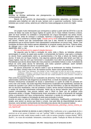 sanadas as dúvidas pertinentes aos planejamentos ou
conhecimentos didáticos.
Depois de um caminho de observações e conhecimentos adquiridos, os bolsistas são
colocados para trabalhar em sala de aula, sempre com o supervisor auxiliando. Como somos
bolsistas que cursam Letras, optamos por voltarmos nossa pedagogia ao ensino do inglês.
Projeto
Um projeto muito interessante que começamos a aplicar a partir abril de 2014 foi o uso de
contos de fadas nas aulas de língua inglesa do quarto ano A. Esse método incentiva a leitura,
além de focar também na oralidade e compreensão da Língua Estrangeira nas séries iniciais.
Primeiramente, antes de começar a contação, fazemos a introdução do vocabulário básico na
língua alvo, pois contamos a história inglês. Citação penny UR É interessante verificar o interesse
dos alunos, mesmo que não compreendam tudo que é dito. Através do auxílio de imagens
percebemos que os alunos ficaram mais interessados e entenderam um pouco mais. “Assim, criar
condições de leitura não implica apenas alfabetizar ou propiciar acesso aos livros. Trata-se antes,
de dialogar com o leitor sobre a sua leitura, isto é, sobre o sentido que ele dá a mesma”
(MARTINS, 2007, p. 34).
Pq uso da leitura em le, pagina 9 citação kleimann
Na segunda aula foi feita a contação do conto João e Maria, as bolsistas utilizaram
personagens e cenário de papel para auxiliar a compreensão da história. Logo após a contação,
os alunos foram questionados sobre os acontecimentos e foi feita a leitura da história pelos
alunos. O texto era na língua materna, mas algumas palavras grifadas eles teriam que falar na
língua inglesa. Isso faz com que memorizem o vocabulário novo além de praticarem o speaking.
Percebesse que alunos dessa idade são mais propícios a atividades lúdicas e orais. A atividade da
leitura do conto pelos alunos foi demorada, pois todos quiseram participar, assim também
verificamos a motivação dos alunos na aprendizagem.
Os alunos produziram um resumo sobre o que se lembravam da história. Ensinamos a
ordem dos fatos, começo meio e fim, de maneira sucinta. Assim como apresenta Dias:
Nossa tarefa, como educadores, seria abordar os mais variados tipos de textos em sala de aula, analisando as
semelhanças e diferenças, a estrutura textual de cada um, o vocabulário utilizado, buscando incentivar a leitura, a
interpretação e a produção pelos próprios alunos dos mais variados portadores de textos existentes e utilizados em
nossa sociedade (2001, p. 25).
Pelo conto foi possível focarmos no vocabulário de alimentos. Foram realizadas quatro atividades
relacionadas a alimentos até chegarmos ao produto final, o e-book de receitas culinárias.
Primeiro introduzimos vocabulário de doces e sobremesas e a partir de então foi pensado em
como criar uma receita, nas aulas seguintes introduzimos vocabulário de ingredientes, exemplo de
receita de cupcake e por ultimo os alunos foram a sala de informática. (a sala de informática não
tem os recursos necessários, mas ser professor é assim, temos sempre imprevistos).Procuraram
a receita de uma das sobremesas ensinadas. Neste dia os alunos estavam bem agitados por
usarem computadores, mas poucos sabiam usar o Word ou fazer uso de qualquer outra
ferramenta senão o Google. Posteriormente foram ensinados a utiliza a ferramenta de tradução
online e juntamente com seus conhecimentos, traduziram a receita do português para o inglês.
Finalizando com imagens e formatação de texto para produção d e-book.
durante as aulas na sala de informática houve muitos imprevistos, modificando o andamento do
projeto, pois seriam os alunos que fariam o e-book, mas pela falta de disponibilidade da sala e
recursos, como também conhecimento de informática dos alunos não foi possível realizar.
http://www.gestaoescolar.diaadia.pr.gov.br/arquivos/File/producoes_pde/artigo_marcia_cristina_so
uza_fajardo.pdf
temos que ensinar os alunos a usar a intenet Não é suficiente se ter a capacidade de ler e
escrever ou se ter acesso à Internet e ser um “surfista” hábil; é necessário também que se saiba o
que procurar na rede; senão iremos aonde o surfe e não os nossos corações e nossas mentes” MEY,
Jacob L. As vozes da sociedade: letramento, consciência e poder. Tradução de Maria da Glória de
II Seminário de Pesquisa e Prática Pedagógica – SP3, IFSC – Câmpus Gaspar, 06 e 07 de Novembro de 2014.
 