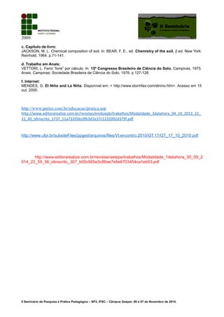 2009.
c. Capítulo de livro:
JACKSON, M. L. Chemical composition of soil. In: BEAR, F. E., ed. Chemistry of the soil. 2.ed. New York:
Reinhold, 1964. p.71-141.
d. Trabalho em Anais:
VETTORI, L. Ferro “livre” por cálculo. In: 15º Congresso Brasileiro de Ciência do Solo. Campinas, 1975.
Anais. Campinas: Sociedade Brasileira de Ciência do Solo, 1976. p.127-128.
f. Internet:
MENDES, G. El Niño and La Niña. Disponível em: < http://www.stormfax.com/elnino.htm>. Acesso em 15
out. 2000.
http://www.partes.com.br/educacao/pratica.asp
http://www.editorarealize.com.br/revistas/eniduepb/trabalhos/Modalidade_3datahora_04_10_2013_22_
21_40_idinscrito_1737_51a73359ec0fb3d1e37c1232092d379f.pdf
http://www.ufpi.br/subsiteFiles/ppged/arquivos/files/VI.encontro.2010/GT.17/GT_17_10_2010.pdf
http://www.editorarealize.com.br/revistas/setepe/trabalhos/Modalidade_1datahora_30_09_2
014_23_59_56_idinscrito_307_b00c565e3c88ae7e5e6703454ca1eb93.pdf
II Seminário de Pesquisa e Prática Pedagógica – SP3, IFSC – Câmpus Gaspar, 06 e 07 de Novembro de 2014.
 