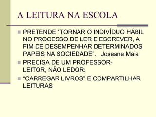 A LEITURA NA ESCOLA
 PRETENDE “TORNAR O INDIVÍDUO HÁBIL
NO PROCESSO DE LER E ESCREVER, A
FIM DE DESEMPENHAR DETERMINADOS
PAPEIS NA SOCIEDADE”. Joseane Maia
 PRECISA DE UM PROFESSOR-
LEITOR, NÃO LEDOR:
 “CARREGAR LIVROS” E COMPARTILHAR
LEITURAS
 