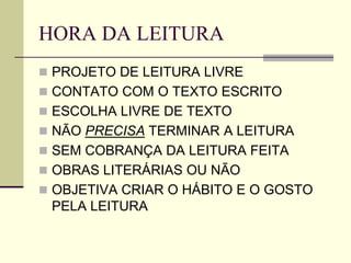 HORA DA LEITURA
 PROJETO DE LEITURA LIVRE
 CONTATO COM O TEXTO ESCRITO
 ESCOLHA LIVRE DE TEXTO
 NÃO PRECISA TERMINAR A LEITURA
 SEM COBRANÇA DA LEITURA FEITA
 OBRAS LITERÁRIAS OU NÃO
 OBJETIVA CRIAR O HÁBITO E O GOSTO
PELA LEITURA
 