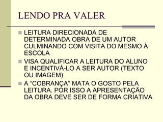 LENDO PRA VALER
 LEITURA DIRECIONADA DE
DETERMINADA OBRA DE UM AUTOR
CULMINANDO COM VISITA DO MESMO À
ESCOLA
 VISA QUALIFICAR A LEITURA DO ALUNO
E INCENTIVÁ-LO A SER AUTOR (TEXTO
OU IMAGEM)
 A “COBRANÇA” MATA O GOSTO PELA
LEITURA. POR ISSO A APRESENTAÇÃO
DA OBRA DEVE SER DE FORMA CRIATIVA
 