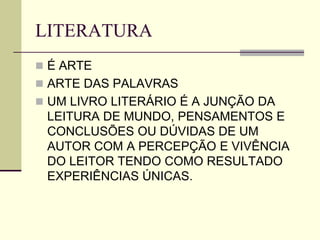 LITERATURA
 É ARTE
 ARTE DAS PALAVRAS
 UM LIVRO LITERÁRIO É A JUNÇÃO DA
LEITURA DE MUNDO, PENSAMENTOS E
CONCLUSÕES OU DÚVIDAS DE UM
AUTOR COM A PERCEPÇÃO E VIVÊNCIA
DO LEITOR TENDO COMO RESULTADO
EXPERIÊNCIAS ÚNICAS.
 