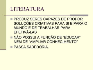 LITERATURA
 PRODUZ SERES CAPAZES DE PROPOR
SOLUÇÕES CRIATIVAS PARA SI E PARA O
MUNDO E DE TRABALHAR PARA
EFETIVÁ-LAS
 NÃO POSSUI A FUNÇÃO DE “EDUCAR”
NEM DE “AMPLIAR CONHECIMENTO”
 PASSA SABEDORIA.
 