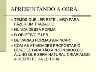 APRESENTANDO A OBRA
 TEMOS QUE LER ESTE LIVRO PARA
FAZER UM TRABALHO
 NUNCA DESSA FORMA
 O OBJETIVO É LER
 DE VÁRIAS FORMAS (BRINCAR)
 COM AS ATIVIDADES PROPOSTAS O
LIVRO ESTARÁ TÃO APROPRIADO DO
ALUNO QUE SERÁ NATURAL CRIAR ALGO
A RESPEITO DA LEITURA
 