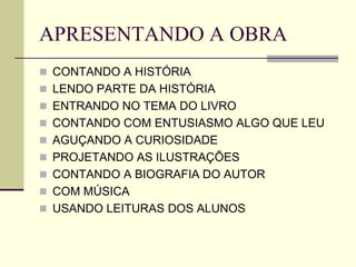 APRESENTANDO A OBRA
 CONTANDO A HISTÓRIA
 LENDO PARTE DA HISTÓRIA
 ENTRANDO NO TEMA DO LIVRO
 CONTANDO COM ENTUSIASMO ALGO QUE LEU
 AGUÇANDO A CURIOSIDADE
 PROJETANDO AS ILUSTRAÇÕES
 CONTANDO A BIOGRAFIA DO AUTOR
 COM MÚSICA
 USANDO LEITURAS DOS ALUNOS
 