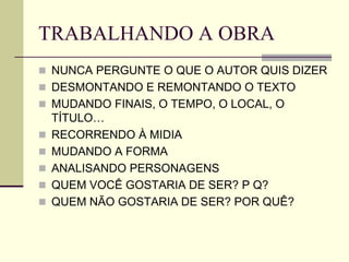 TRABALHANDO A OBRA
 NUNCA PERGUNTE O QUE O AUTOR QUIS DIZER
 DESMONTANDO E REMONTANDO O TEXTO
 MUDANDO FINAIS, O TEMPO, O LOCAL, O
TÍTULO…
 RECORRENDO À MIDIA
 MUDANDO A FORMA
 ANALISANDO PERSONAGENS
 QUEM VOCÊ GOSTARIA DE SER? P Q?
 QUEM NÃO GOSTARIA DE SER? POR QUÊ?
 