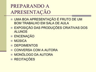 PREPARANDO A
APRESENTAÇÃO
 UMA BOA APRESENTAÇÃO É FRUTO DE UM
BOM TRABALHO EM SALA DE AULA
 EXPOSIÇÃO DAS PRODUÇÕES CRIATIVAS DOS
ALUNOS
 ENCENAÇÃO
 MÚSICA
 DEPOIMENTOS
 CONVERSA COM A AUTORA
 MONÓLOGO DA AUTORA
 RECITAÇÕES
 