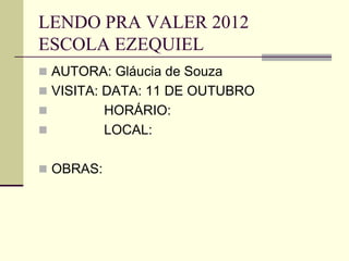 LENDO PRA VALER 2012
ESCOLA EZEQUIEL
 AUTORA: Gláucia de Souza
 VISITA: DATA: 11 DE OUTUBRO
 HORÁRIO:
 LOCAL:
 OBRAS:
 