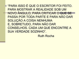  “PARA ISSO É QUE O ESCRITOR FOI FEITO.
PARA MOSTRAR A REALIDADE SOB UM
NOVO ÂNGULO, PARA CRITICAR O QUE SE
PASSA POR TODA PARTE E PARA NÃO DAR
SOLUÇÃO A COISA NENHUMA
E, SOBRETUDO, PARA NÃO DAR
CONSELHOS. CADA UM QUE ENCONTRE A
SUA VERDADE SOZINHO”.
Ruth Rocha
 