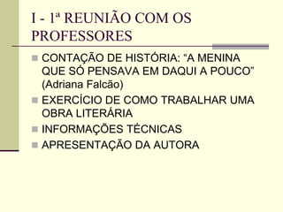 I - 1ª REUNIÃO COM OS
PROFESSORES
 CONTAÇÃO DE HISTÓRIA: “A MENINA
QUE SÓ PENSAVA EM DAQUI A POUCO”
(Adriana Falcão)
 EXERCÍCIO DE COMO TRABALHAR UMA
OBRA LITERÁRIA
 INFORMAÇÕES TÉCNICAS
 APRESENTAÇÃO DA AUTORA
 