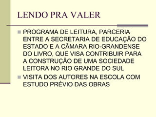LENDO PRA VALER
 PROGRAMA DE LEITURA, PARCERIA
ENTRE A SECRETARIA DE EDUCAÇÃO DO
ESTADO E A CÂMARA RIO-GRANDENSE
DO LIVRO, QUE VISA CONTRIBUIR PARA
A CONSTRUÇÃO DE UMA SOCIEDADE
LEITORA NO RIO GRANDE DO SUL
 VISITA DOS AUTORES NA ESCOLA COM
ESTUDO PRÉVIO DAS OBRAS
 
