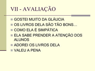 VII - AVALIAÇÃO
 GOSTEI MUITO DA GLÁUCIA
 OS LIVROS DELA SÃO TÃO BONS…
 COMO ELA É SIMPÁTICA
 ELA SABE PRENDER A ATENÇÃO DOS
ALUNOS
 ADOREI OS LIVROS DELA
 VALEU A PENA
 