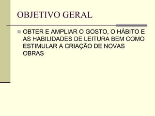 OBJETIVO GERAL
 OBTER E AMPLIAR O GOSTO, O HÁBITO E
AS HABILIDADES DE LEITURA BEM COMO
ESTIMULAR A CRIAÇÃO DE NOVAS
OBRAS
 