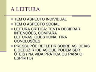 A LEITURA
 TEM O ASPECTO INDIVIDUAL
 TEM O ASPECTO SOCIAL
 LEITURA CRÍTICA: TENTA DECIFRAR
INTENÇÕES, COMPARA
LEITURAS, QUESTIONA, TIRA
CONCLUSÕES
 PRESSUPÕE REFLETIR SOBRE AS IDEIAS
E DEDUZIR IDEIAS QUE PODEM SER
ÚTEIS ( NA VIDA PRÁTICA OU PARA O
ESPÍRITO)
 