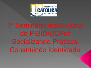 1º Seminário Institucional
do PIBID/UCPel:
Socializando Práticas,
Construindo Identidade.
 