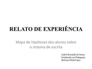 RELATO DE EXPERIÊNCIA
Mapa de hipóteses dos alunos sobre
o sistema de escrita
Izabel Reinaldo de Sousa
Graduanda em Pedagogia
Bolsista Pibid/Capes
 