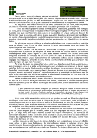 Sendo assim, nessa abordagem além de se construir
conhecimentos sobre a língua estrangeira com base na língua materna do aluno, o uso do conto
Cachinhos Dourados, já visto por eles em Português, proporciona uma melhor compreensão da
história e uma nova visão, o que ajuda a despertar a curiosidade dos alunos pelo novo idioma.
Na sequência das aulas trabalhou-se de forma contextualizada ao conto, mas ampliando
as palavras referentes a partes de casa e ainda na questão gramatical com os adjetivos.
Todas as aulas explicativas desde a introdução do vocabulário, passando pela narração
do conto, até a abordagem dos conteúdos contaram com apresentações em Power Point de forma
ilustrada para que o conhecimento das palavras e expressões em Língua Inglesa se dessem de
forma mais visual e concreta. Além disso a cada aula, além dos alunos praticarem as habilidades
de escuta e fala pela repetição dos vocabulários apresentados, exercitavam as práticas de escrita,
escuta e interpretação textual com atividades escritas que possuíam um viés pictórico e em vezes
lúdico.
As atividades eram recolhidas e analisadas pela bolsista que posteriormente as devolvia
para os alunos como forma de eles mesmos poderem compreender seus processos de
aprendizagem e seus resultados.
Durante o trabalho com as partes da casa através do diálogo do professor supervisor do
subprojeto com o professor da disciplina de Artes da escola, foi possível realizar um trabalho
interdisciplinar entre Língua Inglesa e Artes. Este trabalho consistia nos alunos produzirem
maquetes ilustrando os cômodos da casa nas aulas de Artes, e através dos conhecimentos
adquiridos nas aulas de Língua Inglesa nomear em Inglês cada parte da casa e os objetos destes
espaços nas maquetes, tornando de certa forma o conhecimento abstrato que aprendiam nas
aulas de Inglês em algo mais “concreto”.
Ao longo das aulas era possível perceber o interesse dos alunos quanto as apresentações,
pois interagiam entre si, e após se familiarizarem com a bolsista conversavam e davam suas
opiniões de forma aberta. Ainda quanto a análise dos alunos, viu-se como em alguns assuntos
havia fácil compreensão, como no aprendizado das partes da casa, e em outros certa dificuldade,
como no assunto gramatical “adjetivos”, no qual por perceber a quantidade de dúvidas na sala de
aula, e dos resultados das atividades escritas, a bolsista realizou revisões em busca de que os
alunos de fato compreendessem o conteúdo proposto.
Nesse processos de ensino vê-se a importância da contextualização daquilo que se aborda
na sala de aula com as situações cotidianas dos alunos, sendo que o trabalho interdisciplinar
realizado contribuiu para um melhor assimilação dos vocabulários. Sendo esse método de ensino
definido como
[...]uma perspectiva de trabalho pedagógico que promove o diálogo de saberes, a conversa entre as
diversas áreas do conhecimento e seus conteúdos, o entrelaçamento entre os diversos fios que tecem o
currículo escolar, de modo a fortalecer, qualificar e contextualizar o processo de aprendizagem dos
discentes em seus respectivos níveis de ensino. (FORTUNATO, CONFORTIN, SILVA; 2013, p.2)
Logo, esse estilo pedagógico proporciona um ensino na qual as diferentes disciplinas
contribuem umas com as outras para a construção de um conhecimento mais globalizado e
menos fragmentado, o que se aproxima da realidade do aluno que em seu dia a dia se deparam
com situações nas quais as várias áreas de conhecimentos se completam na busca por soluções
de problemas e na comprovação de ideias acerca de determinados assuntos.
É com base nessa perspectiva que se dá a relevância de se trabalhar com literatura nas
aulas de Língua Inglesa, pois é “no texto, enfim, que toda linguagem se veicula” (HOFF, 2013,
p.76). Ou seja, tanto em língua materna quanto nas línguas estrangeiras, os indivíduos se
comunicam através de textos, sendo eles orais, escritos ou visuais, tornando o uso dos contos um
método de proporcionar um contato mais natural e prático com os usos da língua, e uma visão
mais ampla da língua em foco.
Ainda é possível, na abordagem dos contos, trabalhar com perspectiva de formar um cidadão
mais crítico e com mais habilidades de interpretações sociais e culturais através dos
questionamento dos comportamentos dos personagens, passagens e moral das histórias. Fator
que se relaciona com a justificativa apontada nas Diretrizes Curriculares Municipais de Blumenau
II Seminário de Pesquisa e Prática Pedagógica – SP3, IFSC – Câmpus Gaspar, 06 e 07 de Novembro de 2014.
 