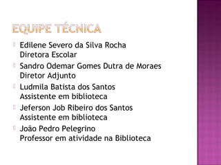    Edilene Severo da Silva Rocha
    Diretora Escolar
   Sandro Odemar Gomes Dutra de Moraes
    Diretor Adjunto
   Ludmila Batista dos Santos
    Assistente em biblioteca
   Jeferson Job Ribeiro dos Santos
    Assistente em biblioteca
   João Pedro Pelegrino
    Professor em atividade na Biblioteca
 
