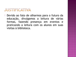   Devido ao fato de olharmos para o futuro da
    educação, divulgamos a leitura de várias
    formas, fazendo presença em eventos e
    praticando a leitura com os alunos em suas
    visitas à biblioteca.
 