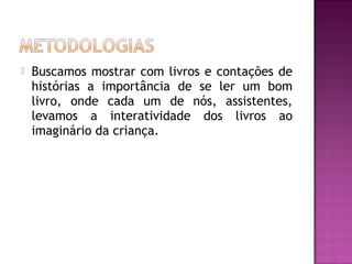    Buscamos mostrar com livros e contações de
    histórias a importância de se ler um bom
    livro, onde cada um de nós, assistentes,
    levamos a interatividade dos livros ao
    imaginário da criança.
 