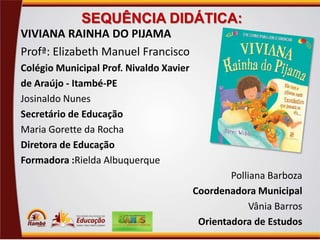 SEQUÊNCIA DIDÁTICA:
VIVIANA RAINHA DO PIJAMA
Profª: Elizabeth Manuel Francisco
Colégio Municipal Prof. Nivaldo Xavier
de Araújo - Itambé-PE
Josinaldo Nunes
Secretário de Educação
Maria Gorette da Rocha
Diretora de Educação
Formadora :Rielda Albuquerque
Polliana Barboza
Coordenadora Municipal
Vânia Barros
Orientadora de Estudos

 