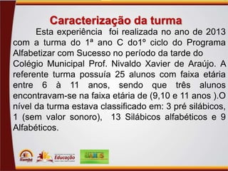 Caracterização da turma
Esta experiência foi realizada no ano de 2013
com a turma do 1ª ano C do1º ciclo do Programa
Alfabetizar com Sucesso no período da tarde do
Colégio Municipal Prof. Nivaldo Xavier de Araújo. A
referente turma possuía 25 alunos com faixa etária
entre 6 à 11 anos, sendo que três alunos
encontravam-se na faixa etária de (9,10 e 11 anos ).O
nível da turma estava classificado em: 3 pré silábicos,
1 (sem valor sonoro), 13 Silábicos alfabéticos e 9
Alfabéticos.

 