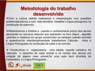 Metodologia do trabalho
desenvolvido
Com a Leitura deleite realizamos a interpretação com questões
problematizadoras e com lista temática trabalhei Língua portuguesa na
construção de palavras;
Relembramos a história e usando o conhecimento prévio dos alunos
apresentei os recursos naturais que aparecem no livro (Água , algodão
,petróleo e madeira) em grupo construíram os cartazes usando recortes
e desenhos.Na interdisciplinaridade trabalhamos Ciências , Artes e
Língua Portuguesa na confecção da carta e do convite;
 Construímos e organizamos uma tabela, usando cartolina, foi
colocado o desenho de cada animal e os nomes dos alunos pra
votação do pijama mais animal,foi uma aula bem divertida de
matemática e Língua Portuguesa;

 