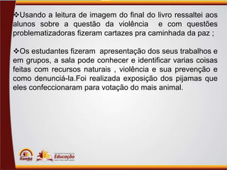 Usando a leitura de imagem do final do livro ressaltei aos
alunos sobre a questão da violência e com questões
problematizadoras fizeram cartazes pra caminhada da paz ;
Os estudantes fizeram apresentação dos seus trabalhos e
em grupos, a sala pode conhecer e identificar varias coisas
feitas com recursos naturais , violência e sua prevenção e
como denunciá-la.Foi realizada exposição dos pijamas que
eles confeccionaram para votação do mais animal.

 