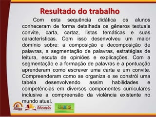 Resultado do trabalho
Com esta sequência didática os alunos
conheceram de forma detalhada os gêneros textuais
convite, carta, cartaz, listas temáticas e suas
características. Com isso desenvolveu um maior
domínio sobre: a composição e decomposição de
palavras, a segmentação de palavras, estratégias de
leitura, escuta de opiniões e explicações. Com a
segmentação e a formação de palavras e a pontuação
aprenderam como escrever uma carta e um convite.
Compreenderam como se organiza e se constrói uma
tabela
desenvolvendo
assim
habilidades
e
competências em diversos componentes curriculares
inclusive a compreensão da violência existente no
mundo atual.

 