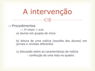 A intervenção
               
 Procedimentos
        2ª etapa: 1 aula
    a) alunos em grupos de cinco

    b) leitura de uma notícia (escolha dos alunos) em
    jornais e revistas diferentes

    c) discussão sobre as características da notícia
            - confecção de uma lista no quadro
 