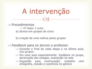 A intervenção
              
 Procedimentos
        3ª etapa: 2 aulas
    a) alunos em grupos de cinco

    b) criação de uma notícia pelos grupos

 Feedback para os alunos e professor
     Durante o final de cada etapa e na última aula,
      nos grupos
     Em uma aula especialmente: feedback no grupo,
      apreciação dos colegas, exposição na sala
     Sugestão para continuação: trabalho com
      ortografia, coesão e coerência no gênero
 