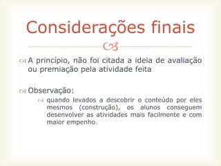 Considerações finais
         
 A princípio, não foi citada a ideia de avaliação
  ou premiação pela atividade feita

 Observação:
      quando levados a descobrir o conteúdo por eles
       mesmos (construção), os alunos conseguem
       desenvolver as atividades mais facilmente e com
       maior empenho.
 
