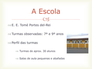 A Escola
                  
 E. E. Tomé Portes del-Rei

 Turmas observadas: 7º e 9º anos

 Perfil das turmas

     Turmas de aprox. 30 alunos

     Salas de aula pequenas e abafadas
 