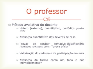 O professor
                   
 Método avaliativo do docente
     Hetero (externo), quantitativo, periódico       (ROMÃO,
       1998)


     Avaliação quantitativa dos deveres de casa

     Provas     de     caráter      somativo-classificatório
       (DOMINGOS FERNANDES, 2008): “prova oficial”


     Valorização do caderno e da participação em aula

     Avaliação da turma        como    um    todo   e   não
      individualmente*
 