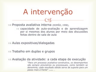 A intervenção
               
 Proposta avaliativa interna         (ROMÃO, 1998),
      capacidade de auto-avaliação e de aprendizagem
       por si mesmos dos alunos por meio das discussões
       feitas dentro de sala de aula


 Aulas expositivas/dialogadas

 Trabalho em duplas e grupos

 Avaliação da atividade: a cada etapa de execução
            “Para um processo avaliativo-construtivo, os desempenhos
            são sempre provisórios ou processuais, como também se
            denomina; cada resultado obtido serve de suporte para um
            passo mais à frente”
                               (LUCKESI; __)
 