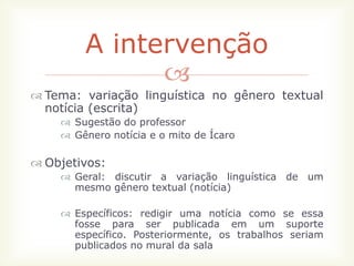A intervenção
              
 Tema: variação linguística no gênero textual
  notícia (escrita)
     Sugestão do professor
     Gênero notícia e o mito de Ícaro

 Objetivos:
     Geral: discutir a variação linguística de um
      mesmo gênero textual (notícia)

     Específicos: redigir uma notícia como se essa
      fosse para ser publicada em um suporte
      específico. Posteriormente, os trabalhos seriam
      publicados no mural da sala
 