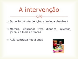 A intervenção
              
 Duração da intervenção: 4 aulas + feedback

 Material utilizado: livro   didático,   revistas,
  jornais e folhas brancas

 Aula centrada nos alunos
 