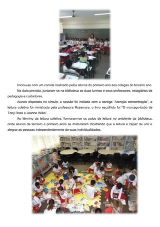 Iniciou-se com um convite realizado pelos alunos do primeiro ano aos colegas do terceiro ano. 
Na data prevista, juntaram-se na biblioteca as duas turmas e seus professores, estagiários de pedagogia e cuidadores. 
Alunos dispostos no círculo: a sessão foi iniciada com a cantiga “Atenção concentração”, a leitura coletiva foi ministrada pela professora Rosemary, o livro escolhido foi “O morcego-bobo de Tony Ross e Jeanne Willis”. 
Ao término da leitura coletiva, formaram-se os polos de leitura no ambiente da biblioteca, onde alunos de terceiro e primeiro anos se misturaram mostrando que a leitura é capaz de unir e alegrar as pessoas independentemente de suas individualidades. 
