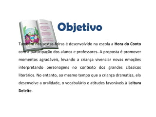 Objetivo
Também nas sextas-feiras é desenvolvido na escola a Hora do Conto
com a participação dos alunos e professores. A proposta é promover
momentos agradáveis, levando a criança vivenciar novas emoções
interpretando personagens no contexto dos grandes clássicos
literários. No entanto, ao mesmo tempo que a criança dramatiza, ela
desenvolve a oralidade, o vocabulário e atitudes favoráveis à Leitura
Deleite.
 