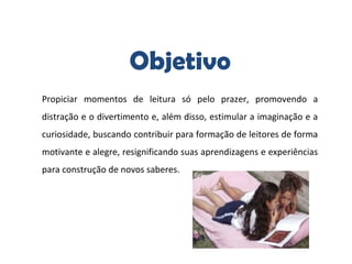 Objetivo
Propiciar momentos de leitura só pelo prazer, promovendo a
distração e o divertimento e, além disso, estimular a imaginação e a
curiosidade, buscando contribuir para formação de leitores de forma
motivante e alegre, resignificando suas aprendizagens e experiências
para construção de novos saberes.
 