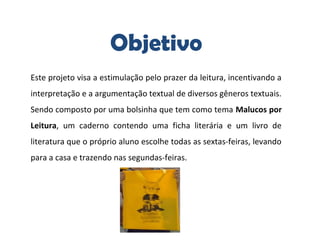 Objetivo
Este projeto visa a estimulação pelo prazer da leitura, incentivando a
interpretação e a argumentação textual de diversos gêneros textuais.
Sendo composto por uma bolsinha que tem como tema Malucos por 
Leitura, um caderno contendo uma ficha literária e um livro de
literatura que o próprio aluno escolhe todas as sextas-feiras, levando
para a casa e trazendo nas segundas-feiras.
 