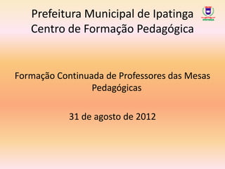 Prefeitura Municipal de Ipatinga
   Centro de Formação Pedagógica


Formação Continuada de Professores das Mesas
                 Pedagógicas

            31 de agosto de 2012
 