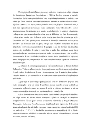 Como conclusão das oficinas, chegamos a algumas propostas de ações: a equipe
de Atendimento Educacional Especializado – AEE se dispõe a repassar o trabalho
diferenciado da inclusão principalmente para os professores novatos, a inclusão é de
todos que fazem a escola, é necessário entender o portador de necessidade educacional
especial – PNEE – são metas para os próximos anos; um grupo de professores deve, a
cada mês, repassar suas experiências para a escola; serão promovidos encontros com os
alunos para que eles coloquem seus anseios e opiniões sobre o processo educacional;
realização de planejamento interdisciplinar com a Biblioteca e a Sala de multimídia;
realização de reunião para definir os temas dos projetos interdisciplinares que serão
trabalhados em 2011; promoção de encontros de formação continuada; realização de
encontros de formação com os pais; entrega dos resultados bimestrais no prazo
estipulado; compromisso administrativo de cumprir o que for discutido nas reuniões;
entrega dos resultados de notas à supervisão a cada duas unidades; deve haver
sistematização nos planejamentos para que todos os setores possam estar reunidos;
implementação de um calendário de avaliação mensal; maior participação da equipe de
apoio pedagógico nos planejamentos das áreas de conhecimento; e, por fim, otimização
da comunicação.
       As oficinas da semana pedagógica se efetivaram baseadas no Projeto Político
Pedagógico. Todas as ações propostas foram realizadas e acredita-se que a continuidade
delas levará ao fortalecimento de uma cultura organizacional de valorização e apoio ao
trabalho docente e, por consequência, a uma maior adesão destes às ações planejadas
pela escola.
       A presença da coordenação pedagógica na sala dos professores propicia uma
maior integração e cria um clima de confiança mútua. Acredita-se que a atitude da
coordenação pedagógica deve ser sempre de apoio e estímulo ao docente e não de
cobrança ou punição, do contrário a confiança não será estabelecida.
       Em se tratando das atividades optativas, é um contexto que garante a ampliação
da carga horária no ensino médio, sobretudo a partir da inserção de atividades
complementares eletivas pelos alunos. Atualmente, se trabalha o Projeto Diferentes
Linguagens: Culturais e Tecnológicas, que foi elaborado com o propósito de favorecer
a operacionalização das atividades e segundo o qual o aluno terá a carga horária de 200h
em cada série (1ª, 2ª e 3ª), distribuídas em encontros presenciais de 1h e 50min,
momentos de estudo individualizados e aulas práticas, onde o aluno se inscreve em duas
atividades, em cada ano letivo.
 