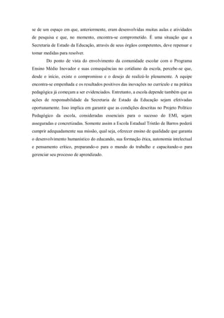 se de um espaço em que, anteriormente, eram desenvolvidas muitas aulas e atividades
de pesquisa e que, no momento, encontra-se comprometido. É uma situação que a
Secretaria de Estado da Educação, através de seus órgãos competentes, deve repensar e
tomar medidas para resolver.
       Do ponto de vista do envolvimento da comunidade escolar com o Programa
Ensino Médio Inovador e suas consequências no cotidiano da escola, percebe-se que,
desde o início, existe o compromisso e o desejo de realizá-lo plenamente. A equipe
encontra-se empenhada e os resultados positivos das inovações no currículo e na prática
pedagógica já começam a ser evidenciados. Entretanto, a escola depende também que as
ações de responsabilidade da Secretaria de Estado da Educação sejam efetivadas
oportunamente. Isso implica em garantir que as condições descritas no Projeto Político
Pedagógico da escola, consideradas essenciais para o sucesso do EMI, sejam
asseguradas e concretizadas. Somente assim a Escola Estadual Tristão de Barros poderá
cumprir adequadamente sua missão, qual seja, oferecer ensino de qualidade que garanta
o desenvolvimento humanístico do educando, sua formação ética, autonomia intelectual
e pensamento crítico, preparando-o para o mundo do trabalho e capacitando-o para
gerenciar seu processo de aprendizado.
 