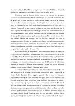 Nacional – LDBEN nº 9.394/96 e, na sequência, a Resolução nº 03/98, do CNE/CEB,
que instituiu as Diretrizes Curriculares Nacionais para o Ensino Médio.
       Constata-se que, a despeito destes entraves, se avançou nos processos
educacionais: construímos uma identidade escolar que está buscando ser atraente, pois
de acordo com pesquisa previamente realizada entre nossos educandos, o principal
motivo de abandono era que a “escola é chata”. Além disso, percebe-se que o aluno
chega ao Ensino Médio com déficit nas competências e habilidades de leitura, escrita e
cálculos. Compreende-se que a escola participa de uma importante fase da vida do
aluno: alguns estão em busca da escolaridade que permite uma melhor remuneração no
mercado de trabalho e outros buscam o ingresso no ensino superior. Contudo, participar
da fase de adolescência dos alunos pode levar a alguns conflitos em sala de aula. Claro
que conflitos existem em qualquer fase da educação, entretanto, no caso de
adolescentes, muitos desejam ser tratados como adultos, porém têm comportamentos
próprios de alunos do ensino fundamental. Ao conversar com os educandos, percebe-se
que têm grandes sonhos, porém não estão dispostos a empreender maiores esforços para
conquistá-los. É a fase regida pela contradição.
       Tendo esses pontos em perspectiva, a nossa proposta pedagógica inovadora tem
o objetivo de motivar e ajudar o adolescente a resolver os conflitos próprios da sua fase
e suas dificuldades de aprendizagem através de uma sistematização de planejamentos
que envolvem o discente nas aulas, oferecendo diversas formas de leitura, pesquisa e
participação em atividades práticas, tais como: uso de laboratório de informática,
experiências científicos, projetos interdisciplinares, viagens de estudo, atividades
culturais, esporte, Mostra Cultural e Científica, dentre outros.
        É oportuno salientar que todas essas ações exitosas foram desenvolvidas com
base nos encontros de formação continuada que são realizados desde a implantação do
Ensino Médio Inovador. Outro aspecto relevante são os recursos financeiros
disponibilizados pelo MEC e que contribuem para que o plano de ação pedagógica seja
efetivado na prática, tendo o professor como facilitador do processo de ensino e
exigindo que se faça o planejamento inteligente e consecutivo do trabalho. Em face da
aplicação desses recursos, podem-se apontar avanços consideráveis no desenvolvimento
das aulas, os quais emergiram da necessidade de mudar o fazer cotidiano curricular.
Assim, o aporte financeiro possibilitou a aquisição de materiais tais como: projetor de
multimídia, câmera digital, filmadora, caixa de som, microfone, armários, livros,
revistas, materiais para o laboratório de Ciências, mapas, condicionadores de ar para a
 