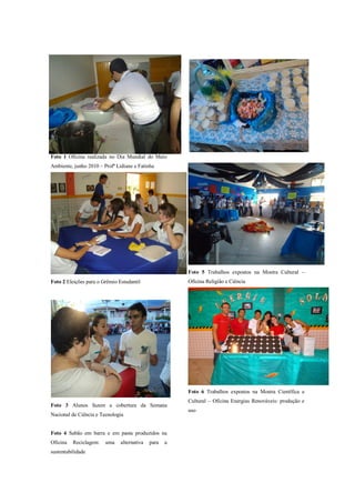 Foto 1 Oficina realizada no Dia Mundial do Meio
Ambiente, junho 2010 – Profª Lidiane e Fatinha




                                                        Foto 5 Trabalhos expostos na Mostra Cultural –
Foto 2 Eleições para o Grêmio Estudantil                Oficina Religião e Ciência




                                                        Foto 6 Trabalhos expostos na Mostra Científica e
                                                        Cultural – Oficina Energias Renováveis: produção e
Foto 3 Alunos fazem a cobertura da Semana
                                                        uso
Nacional de Ciência e Tecnologia


Foto 4 Sabão em barra e em pasta produzidos na
Oficina   Reciclagem:   uma    alternativa   para   a
sustentabilidade
 