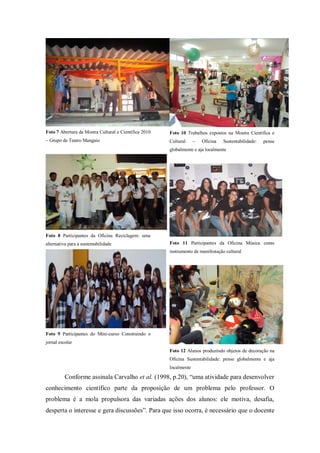 Foto 7 Abertura da Mostra Cultural e Científica 2010   Foto 10 Trabalhos expostos na Mostra Científica e
– Grupo de Teatro Mangaio                              Cultural     –   Oficina   Sustentabilidade:   pense
                                                       globalmente e aja localmente




Foto 8 Participantes da Oficina Reciclagem: uma
alternativa para a sustentabilidade                    Foto 11 Participantes da Oficina Música como
                                                       instrumento de manifestação cultural




Foto 9 Participantes do Mini-curso Construindo o
jornal escolar
                                                       Foto 12 Alunos produzindo objetos de decoração na
                                                       Oficina Sustentabilidade: pense globalmente e aja
                                                       localmente

          Conforme assinala Carvalho et al. (1998, p.20), “uma atividade para desenvolver
conhecimento científico parte da proposição de um problema pelo professor. O
problema é a mola propulsora das variadas ações dos alunos: ele motiva, desafia,
desperta o interesse e gera discussões”. Para que isso ocorra, é necessário que o docente
 
