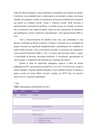 tenha um olhar investigativo, esteja conectado às concepções que norteiam sua prática.
O professor, como mediador entre o conhecimento a ser ensinado e o aluno, deve buscar
subsídios em pesquisas e relatos de experiências que possam contribuir para enriquecer
sua prática no cotidiano escolar. Assim, o ambiente escolar “pode favorecer o
aperfeiçoamento profissional do professor, na medida em que ele considere as práticas
que aí acontecem como objeto de análise, tendo em vista a proposição de alternativas
que qualifiquem o ensino e melhorem a aprendizagem”, como aponta Garrido (2005, p.
126).
         Com o desenvolvimento de trabalhos como este, cuja culminância se deu
durante a realização da Mostra Científica e Cultural, se percebeu que as atividades em
grupos exerceram um significado fundamental para a aprendizagem dos estudantes do
Ensino Médio Inovador. Com a convivência em grupo, as interações são sustentáveis,
como menciona Perrenoud (2000, p. 151), “ao menos, [por] três boas razões, a seguir:
1) necessidade de presença, ancoragem identitária; 2) socialização, aprendizagem da
vida em grupo; 3) importância das interações na construção dos saberes”.
         Quanto às ações de capacitação pedagógica, segue-se o relato da semana
pedagógica de 2011, que aconteceu nos dias 08,11,12,13,14 e 15 de fevereiro, em que se
tentou responder a seguinte questão norteadora: Como podemos eliminar as ameaças à
prática escolar do Ensino Médio Inovador surgidas em 2010? Para tal exercício
desenvolveu-se a seguinte programação:


1º Dia
VER: O planejamento administrativo de 2011

Hora      Local        Atividade

19h       Refeitório   Acolhida

                       Abertura: Feliz olhar novo



                       Apresentação de funcionários

                       Prestação de contas

                       Informes gerais

                               Orientações sobre o diário de classe
                               Calendário escolar
                               Calendário de eventos
 